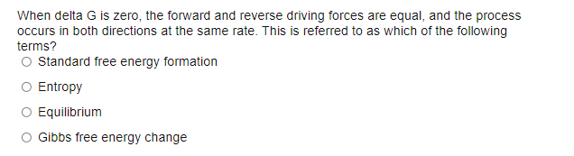 When delta G is zero, the forward and reverse driving forces are equal, and the process
occurs in both directions at the same rate. This is referred to as which of the following
terms?
O standard free energy formation
Entropy
O Equilibrium
O Gibbs free energy change
