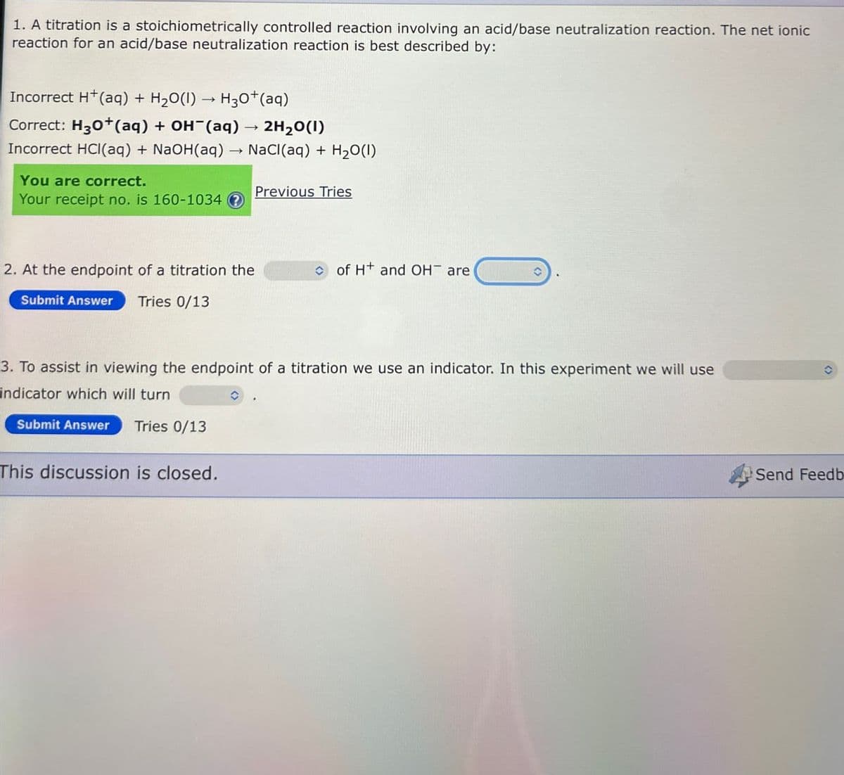 1. A titration is a stoichiometrically controlled reaction involving an acid/base neutralization reaction. The net ionic
reaction for an acid/base neutralization reaction is best described by:
Incorrect H+(aq) + H2O(l) → H30+(aq)
-
Correct: H30+(aq) + OH(aq)
2H2O(1)
Incorrect HCl(aq) + NaOH(aq) → NaCl(aq) + H2O(1)
You are correct.
Your receipt no. is 160-1034
Previous Tries
2. At the endpoint of a titration the
of H+ and OH are
Submit Answer Tries 0/13
3. To assist in viewing the endpoint of a titration we use an indicator. In this experiment we will use
indicator which will turn
Submit Answer Tries 0/13
This discussion is closed.
Send Feedb