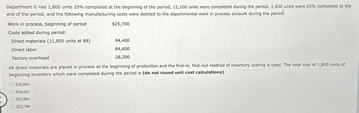 Department G had 1,800 units 25% completed at the beginning of the period, 12,100 units were completed during the period, 1,500 units were 20% completed at the
end of the period, and the following manufacturing costs were debited to the departmental work in process account during the period:
Work in process, beginning of period
$25,700
Costs added during period:
Direct materials (11,800 units at $8)
94,400
Direct labor
84,600
Factory overhead
28,200
All direct materials are placed in process at the beginning of production and the first-in, first-out method of inventory costing is used. The total cost of 1,800 units of
beginning inventory which were completed during the period is (do not round unit cost calculations)
$39,943
$38,443
$35,894
$25,700