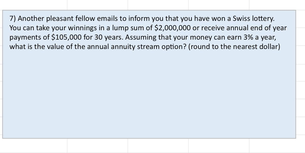 7) Another pleasant fellow emails to inform you that you have won a Swiss lottery.
You can take your winnings in a lump sum of $2,000,000 or receive annual end of year
payments of $105,000 for 30 years. Assuming that your money can earn 3% a year,
what is the value of the annual annuity stream option? (round to the nearest dollar)