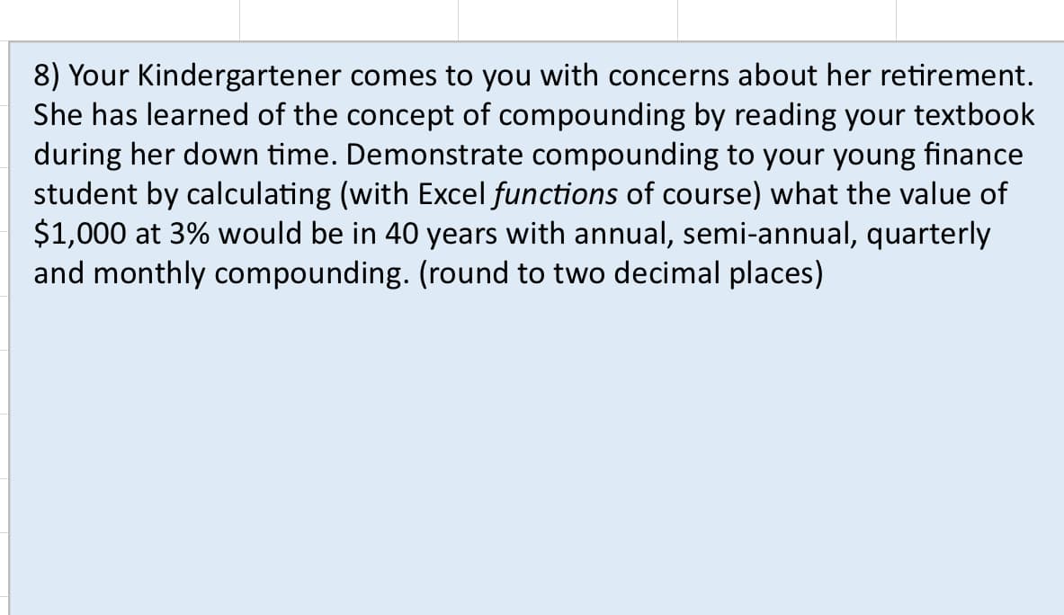 8) Your Kindergartener comes to you with concerns about her retirement.
She has learned of the concept of compounding by reading your textbook
during her down time. Demonstrate compounding to your young finance
student by calculating (with Excel functions of course) what the value of
$1,000 at 3% would be in 40 years with annual, semi-annual, quarterly
and monthly compounding. (round to two decimal places)