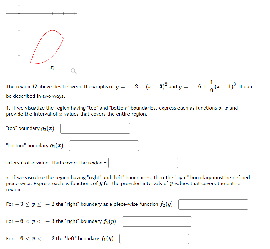 The region D above lies between the graphs of y = - 2 – (x – 3)? and y = - 6 + (x – 1)°. It
be described in two ways.
1. If we visualize the region having "top" and "bottom" boundaries, express each as functions of x and
provide the interval of x-values that covers the entire region.
"top" boundary g2(x) :
"bottom" boundary g1(x) =
interval of x values that covers the region =
2. If we visualize the region having "right" and "left" boundaries, then the "right" boundary must be defined
piece-wise. Express each as functions of y for the provided intervals of y-values that covers the entire
region.
For – 3 < y < - 2 the "right" boundary as a piece-wise function f2(y) =
For – 6 < y <<
3 the "right" boundary f2(y) =
For – 6 < y < – 2 the "left" boundary f1(y)
