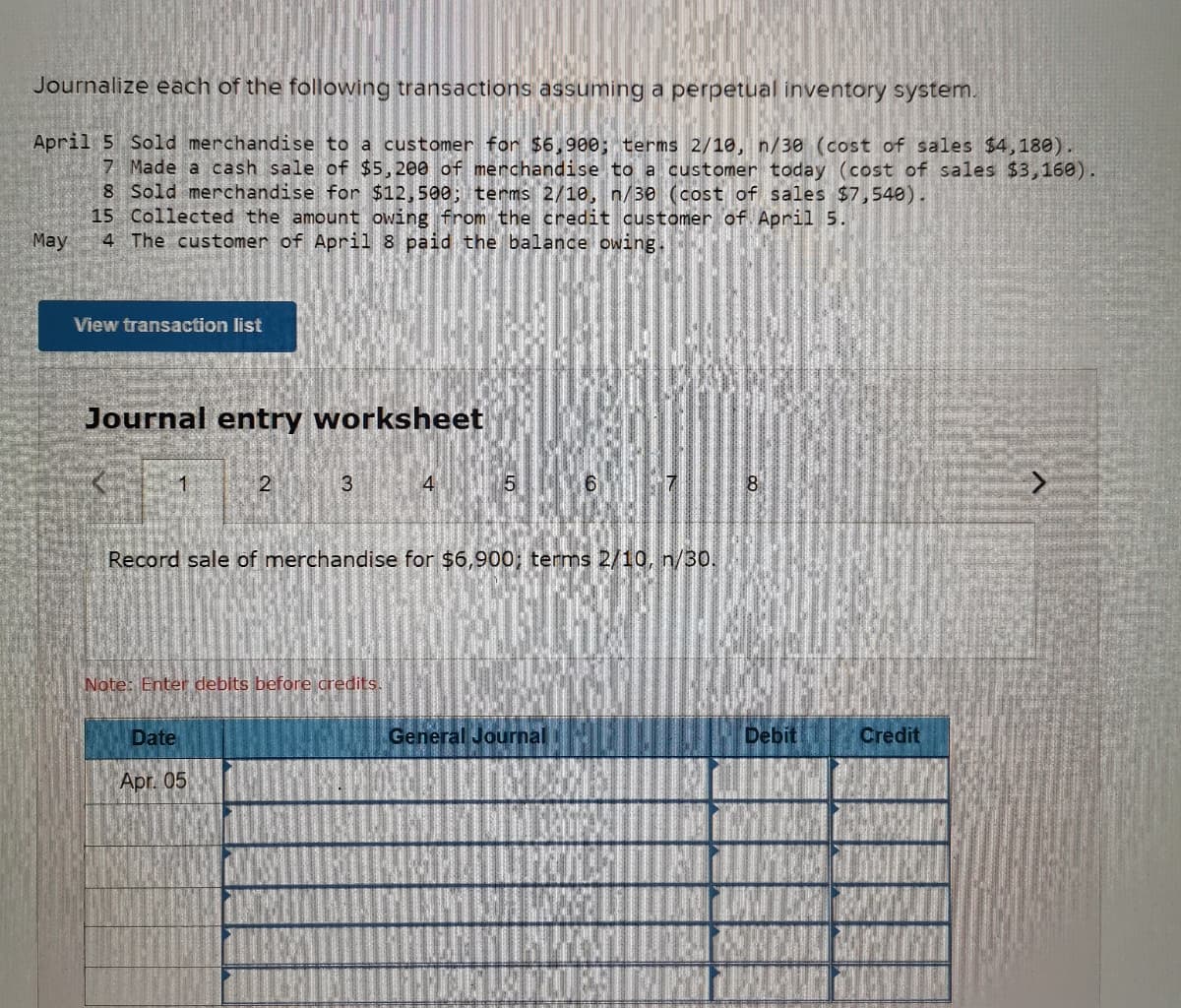 Journalize each of the following transactions assuming a perpetual inventory system.
April 5 Sold merchandise to a customer for $6,900; terms 2/10, n/30 (cost of sales $4,180).
7 Made a cash sale of $5,200 of merchandise to a customer today (cost of sales $3,160).
8 Sold merchandise for $12,500; terms 2/10, n/30 (cost of sales $7,540).
15 Collected the amount owing from the credit customer of April 5.
4 The customer of April 8 paid the balance owing.
May
View transaction list
Journal entry worksheet
1
2
3
4
6.
8
Record sale of merchandise for $6,900; terms 2/10, n/30.
Note: Enter debits before credits.
Date
General Journal
Debit
Credit
Apr. 05
