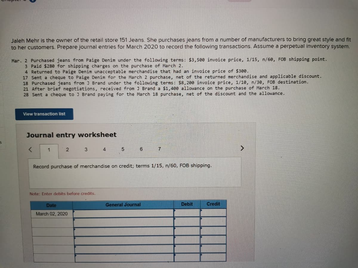 Jaleh Mehr is the owner of the retail store 151 Jeans. She purchases jeans from a number of manufacturers to bring great style and fit
to her customers. Prepare journal entries for March 2020 to record the following transactions. Assume a perpetual inventory system.
Mar. 2 Purchased jeans from Paige Denim under the following terms: $3,500 invoice price, 1/15, n/60, FOB shipping point.
3 Paid $280 for shipping charges on the purchase of March 2.
4 Returned to Paige Denim unacceptable merchandise that had an invoice price of $300.
17 Sent a cheque to Paige Denim for the March 2 purchase, net of the returned merchandise and applicable discount.
18 Purchased jeans from J Brand under the following terms: $8,200 invoice price, 1/10, n/30, FOB destination.
21 After brief negotiations, received from J Brand a $1,400 allowance on the purchase of March 18.
28 Sent a cheque to J Brand paying for the March 18 purchase, net of the discount and the allowance.
View transaction list
Journal entry worksheet
1
4
6.
Record purchase of merchandise on credit; terms 1/15, n/60, FOB shipping.
Note: Enter debits before credits.
Date
General Journal
Debit
Credit
March 02, 2020
