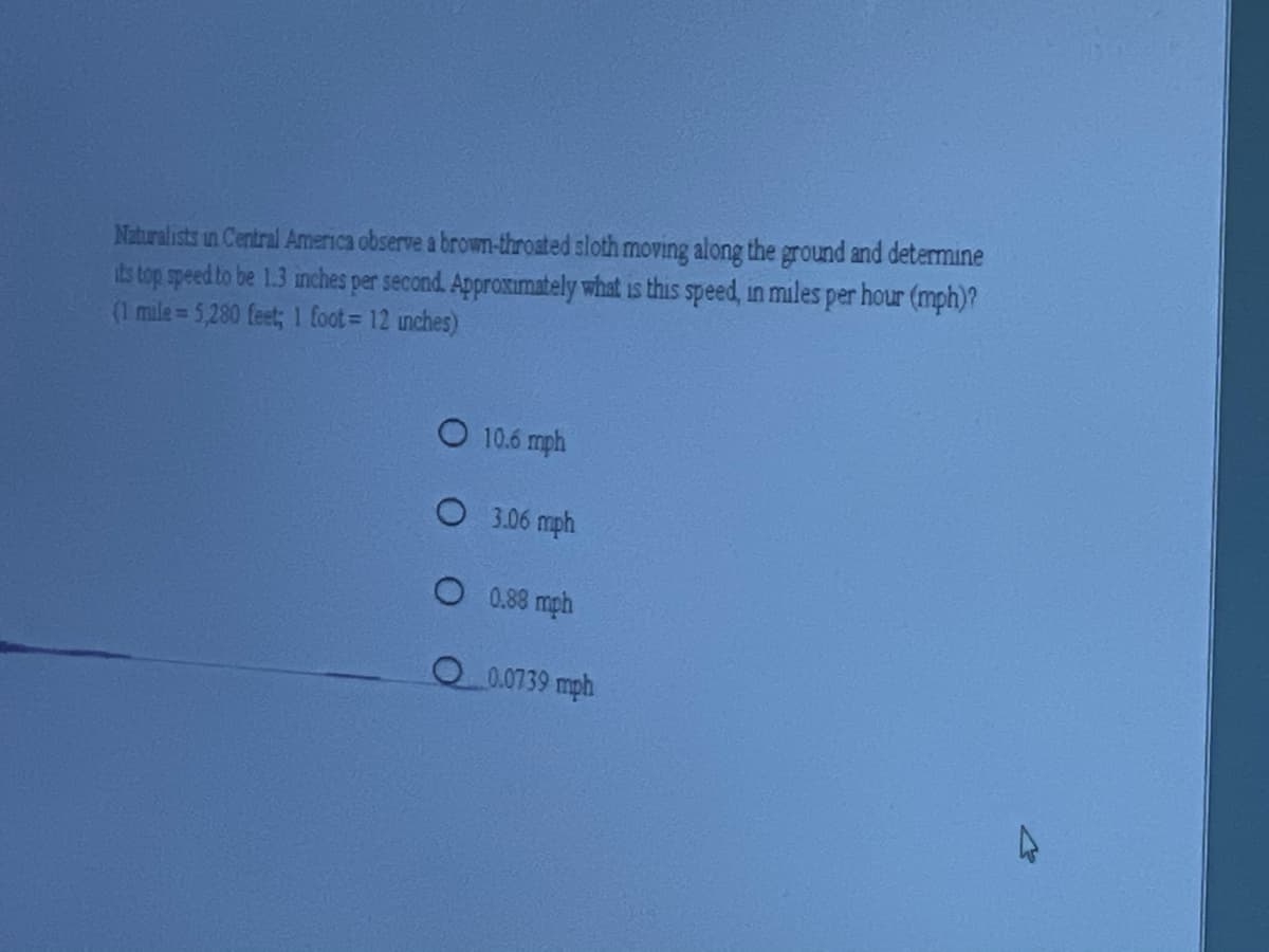 ### Problem: Sloth's Speed Conversion

Naturalists in Central America observe a brown-throated sloth moving along the ground and determine its top speed to be 1.3 inches per second. Approximately what is this speed, in miles per hour (mph)? 

**Conversion Information:**
- 1 mile = 5,280 feet
- 1 foot = 12 inches

**Multiple Choice Options:**
- [ ] 10.6 mph
- [ ] 3.06 mph
- [ ] 0.88 mph
- [ ] 0.0739 mph