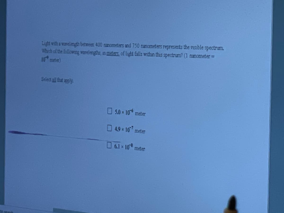 Light with a wavelength between 400 nanometers and 750 nanometers represents the Visible spectrum.
Which of the following wavelengths, in meters, of light falls within this spectrum? (1 nanometer=
10 meter)
Select all that apply.
O5.0x 10° meter
4.9 x 10 meter
6.1x 10 meter
In seauch

