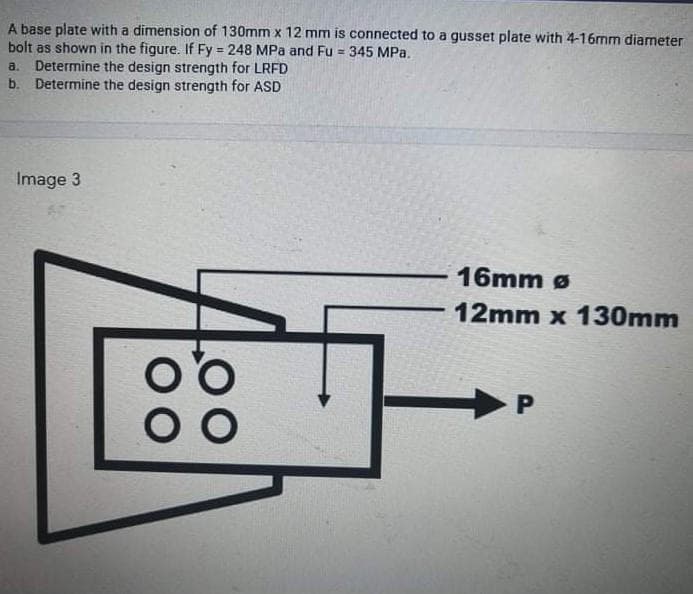 A base plate with a dimension of 130mm x 12 mm is connected to a gusset plate with 4-16mm diameter
bolt as shown in the figure. If Fy = 248 MPa and Fu = 345 MPa.
a. Determine the design strength for LRFD
b. Determine the design strength for ASD
%3!
Image 3
16mm ø
-12mm x 130mm
