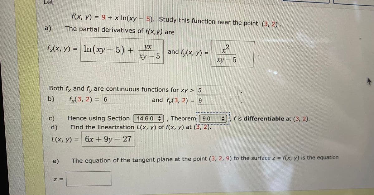 Let
f(x, y) = 9 + x In(xy-5). Study this function near the point (3, 2).
a)
The partial derivatives of f(x,y) are
Fa(x, y) = In(xy- 5) + *
アー5
and f,(x, y) -
Both f, and f, are continuous functions for xy > 5
b)
fx(3, 2) = 6
and f(3, 2) = 9
%3D
%3D
c)
Hence using Section
14.6 0 ,
Theorem:90
Fis differentiable at (3, 2).
d)
Find the linearization L(x, Y) of f(x, y) at (3, 2)."
L(x, y) =
6x + 9y-27
%3D
e)
The equation of the tangent plane at the point (3, 2, 9) to the surface z = f(x, y) is the equation
