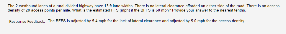 The 2 eastbound lanes of a rural divided highway have 13 ft lane widths. There is no lateral clearance afforded on either side of the road. There is an access
density of 20 access points per mile. What is the estimated FFS (mph) if the BFFS is 60 mph? Provide your answer to the nearest tenths.
Response Feedback: The BFFS is adjusted by 5.4 mph for the lack of lateral clearance and adjusted by 5.0 mph for the access density.