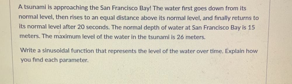 ### Understanding Sinusoidal Functions: Tsunami Example

A tsunami is approaching the San Francisco Bay! Here's a detailed breakdown of how the water level changes:

- The water first dips below its normal level.
- Then, it rises to a height equal to that below the normal level on the other side.
- Finally, it returns to its normal level after 20 seconds.

The key information we have:
- **Normal water depth:** 15 meters
- **Maximum water depth:** 26 meters

Let's write a sinusoidal function to represent the water level over time.

#### Step-by-Step Solution:

1. **Identify the amplitude:**
   The amplitude (\(A\)) is the difference between the maximum and the midpoint (normal level) of the wave.
   \[
   A = 26 \, \text{meters} - 15 \, \text{meters} = 11 \, \text{meters}
   \]

2. **Determine the period:**
   The period (\(T\)) is the time it takes for the wave to complete one full cycle. Given that the water returns to its normal level after 20 seconds:
   \[
   T = 20 \, \text{seconds}
   \]

3. **Calculate the frequency:**
   The frequency (\(f\)) is the reciprocal of the period.
   \[
   f = \frac{1}{T} = \frac{1}{20 \, \text{seconds}}
   \]

4. **Find the angular frequency:**
   The angular frequency (\(\omega\)) is calculated using:
   \[
   \omega = \frac{2\pi}{T} = \frac{2\pi}{20 \, \text{seconds}} = \frac{\pi}{10} \, \text{radians per second}
   \]

5. **Determine the vertical shift:**
   The vertical shift (\(D\)) is the normal water level.
   \[
   D = 15 \, \text{meters}
   \]

6. **Capture the phase shift:**
   We can use either sine or cosine as our base function. If we use cosine, which starts at the maximum value, our function does not need a phase shift.

#### Final Sinusoidal Function:
Using cosine (since it starts at the maximum):
\[
y(t) = A \cdot \cos(\omega t)
