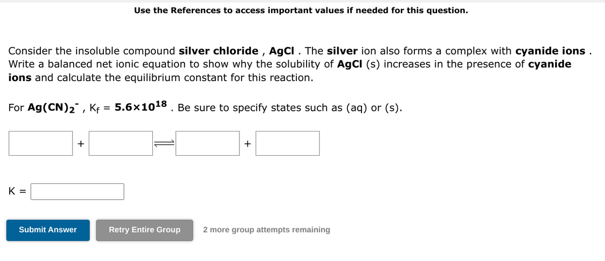 Consider the insoluble compound silver chloride, AgCl. The silver ion also forms a complex with cyanide ions.
Write a balanced net ionic equation to show why the solubility of AgCl (s) increases in the presence of cyanide
ions and calculate the equilibrium constant for this reaction.
For Ag (CN)₂, Kf = 5.6×10¹8. Be sure to specify states such as (aq) or (s).
K =
+
Use the References to access important values if needed for this question.
Submit Answer
+
Retry Entire Group 2 more group attempts remaining