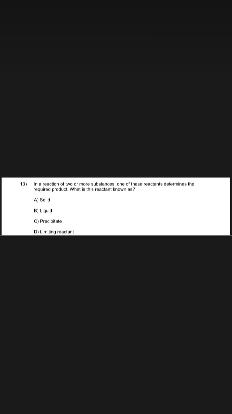 13)
In a reaction of two or more substances, one of these reactants determines the
required product. What is this reactant known as?
A) Solid
B) Liquid
C) Precipitate
D) Limiting reactant