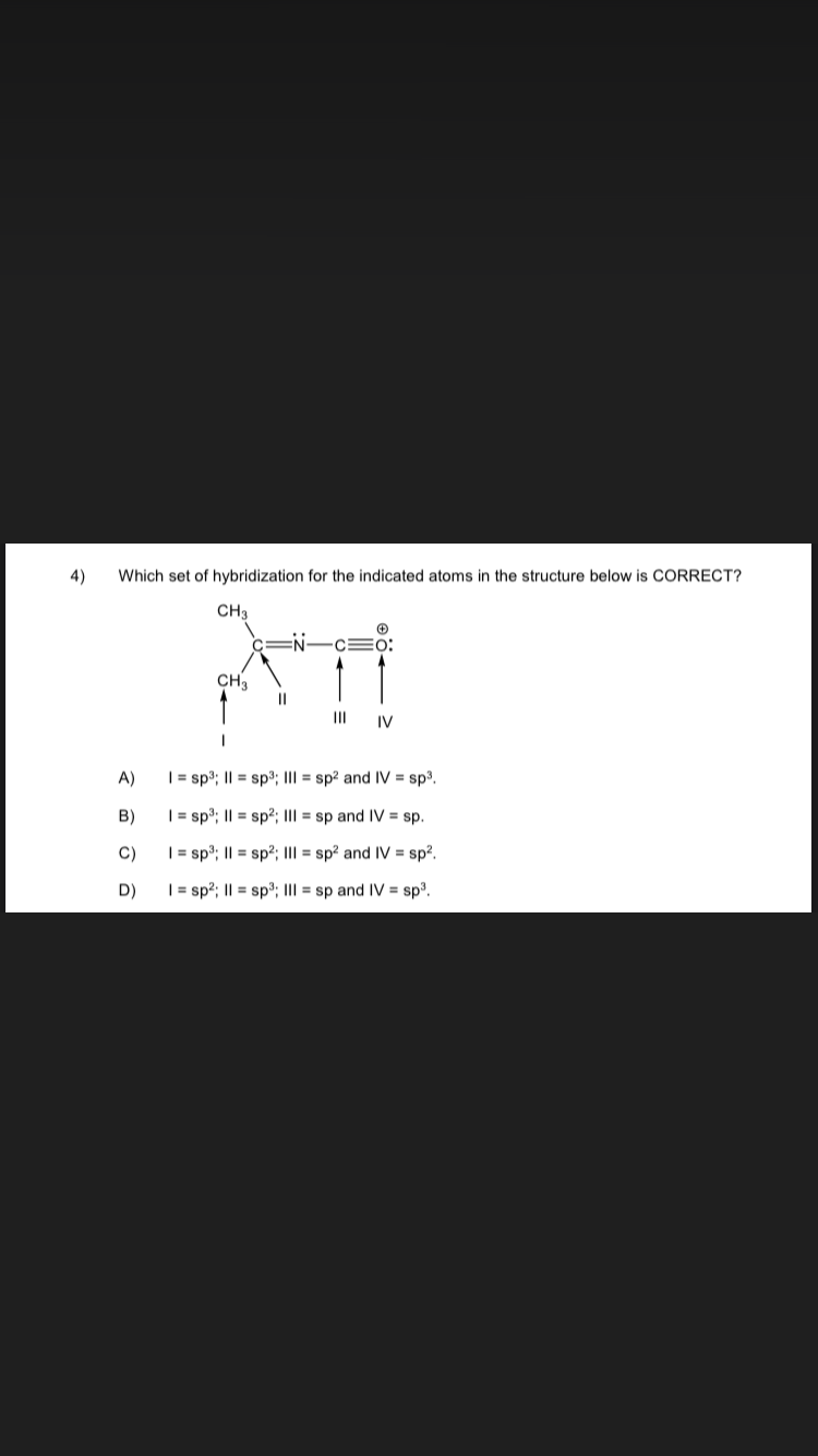 4)
Which set of hybridization for the indicated atoms in the structure below is CORRECT?
CH3
A)
B)
C)
D)
CH₂
1
=N-
||
IV
| = sp³; || = sp³; III = sp² and IV = sp³.
I= sp³; || = sp²; III = sp and IV = sp.
| = sp³; || = sp²; III = sp² and IV = sp².
| = sp²; || = sp³; III = sp and IV = sp³.