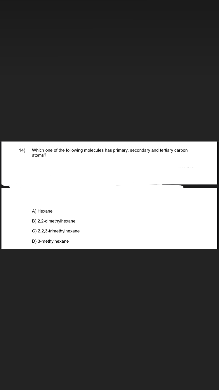 14) Which one of the following molecules has primary, secondary and tertiary carbon
atoms?
A) Hexane
B) 2,2-dimethylhexane
C) 2,2,3-trimethylhexane
D) 3-methylhexane