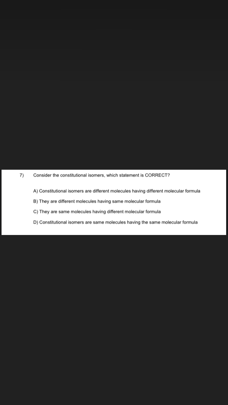 7)
Consider the constitutional isomers, which statement is CORRECT?
A) Constitutional isomers are different molecules having different molecular formula
B) They are different molecules having same molecular formula
C) They are same molecules having different molecular formula
D) Constitutional isomers are same molecules having the same molecular formula