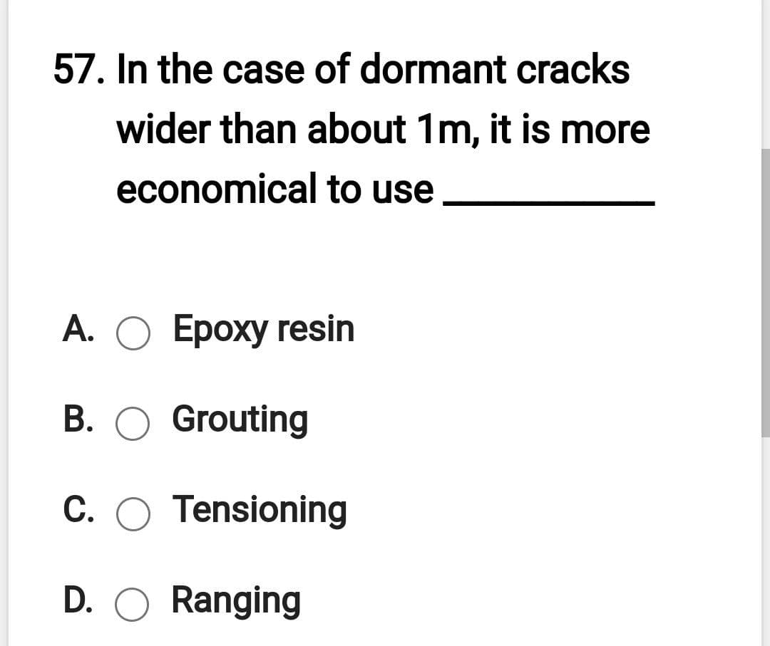 57. In the case of dormant cracks
wider than about 1m, it is more
economical to use
А. О Ероху гesin
B. O Grouting
C. O Tensioning
D. O Ranging
