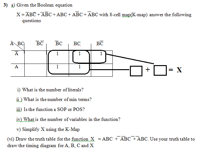 3) a) Given the Boolean equation
X= ABC +ABC+ ABC + ABC +ĀBC with 8-cell map(K-map) answer the following
questions
À BC
BC
BC
BC
BC
1
A
1
= X
i) What is the number of literals?
ü) What is the number of min tems?
i) Is the function a SOP or POS?
iv) What is the number of variables in the function?
v) Simplify X using the K-Map
(vi) Draw the truth table for the function X = ABC + ABC + ABC. Use your truth table to
draw the timing diagram for A, B, C and X
+
