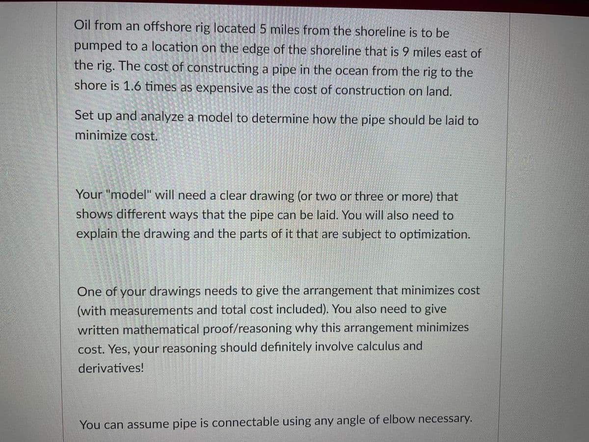 Oil from an offshore rig located 5 miles from the shoreline is to be
pumped to a location on the edge of the shoreline that is 9 miles east of
the rig. The cost of constructing a pipe in the ocean from the rig to the
shore is 1.6 times as expensive as the cost of construction on land.
Set up and analyze a model to determine how the pipe should be laid to
minimize cost.
Your "model" will need a clear drawing (or two or three or more) that
shows different ways that the pipe can be laid. You will also need to
explain the drawing and the parts of it that are subject to optimization.
One of your drawings needs to give the arrangement that minimizes cost
(with measurements and total cost included). You also need to give
written mathematical proof/reasoning why this arrangement minimizes
cost. Yes, your reasoning should definitely involve calculus and
derivatives!
You can assume pipe is connectable using any angle of elbow necessary.
