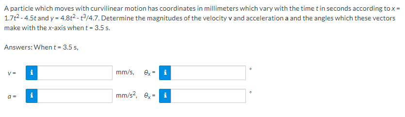 A particle which moves with curvilinear motion has coordinates in millimeters which vary with the time t in seconds according to x =
1.7t2 - 4.5t and y = 4.8t2 - t/4.7. Determine the magnitudes of the velocity v and acceleration a and the angles which these vectors
make with the x-axis when t = 3.5 s.
Answers: When t = 3.5 s,
V =
i
mm/s,
ex
i
mm/s?, ex=
a =
