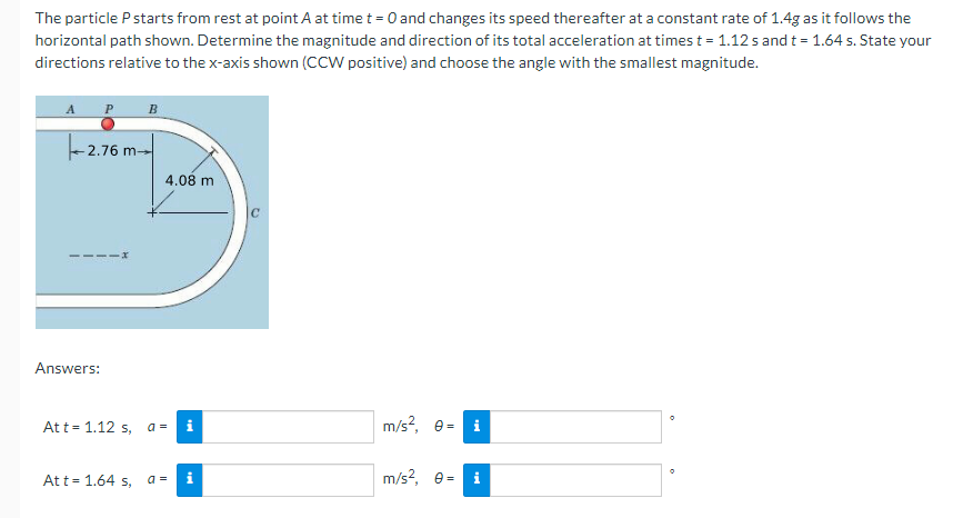 The particle P starts from rest at point A at time t = 0 and changes its speed thereafter at a constant rate of 1.4g as it follows the
horizontal path shown. Determine the magnitude and direction of its total acceleration at times t = 1.12 s and t = 1.64 s. State your
directions relative to the x-axis shown (CCW positive) and choose the angle with the smallest magnitude.
B
- 2.76 m-
4.08 m
Answers:
Att = 1.12 s,
m/s?, e=
a =
i
i
Att= 1.64 s,
a =
i
m/s?, e=
i
