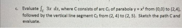 c. Evaluate f 3x ds, where C consists of arc C₁ of parabola y = x² from (0,0) to (2,4),
followed by the vertical line segment C₂ from (2, 4) to (2, 5). Sketch the path C and
evaluate.