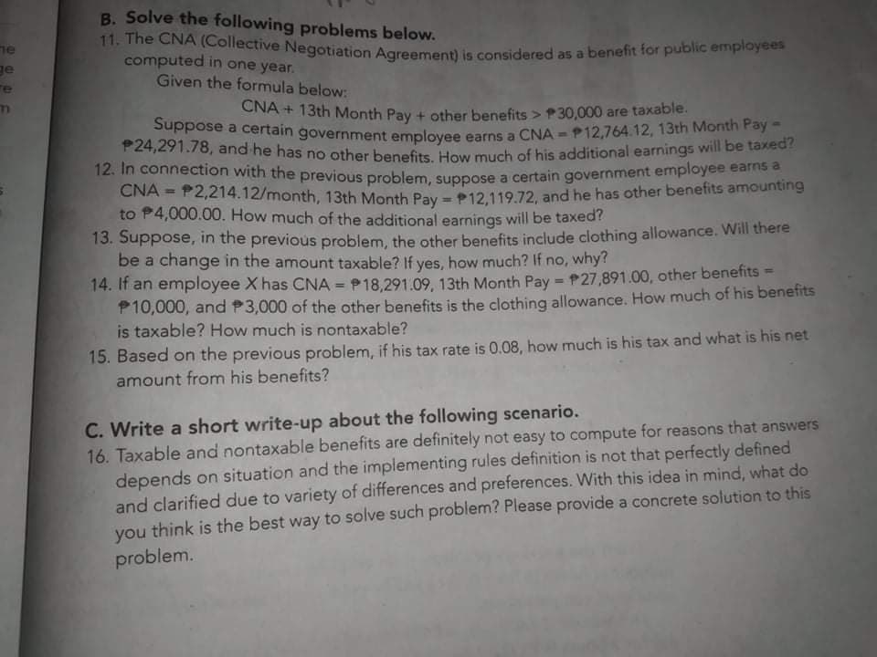 11. The CNA (Collective Negotiation Agreement) is considered as a benefit for public employees
Suppose a certain government employee earns a CNA = P12,764.12, 13th Month Pay -
B. Solve the following problems below.
ne
ge
re
computed in one year.
Given the formula below:
CNA + 13th Month Pay + other benefits > P30,000 are taxable.
P24,291.78, and he has no other benefits How much of his additional earnings will be taxed?
12. In connection with the previous problem suppose a certain government employee eame
CNA = P2,214.12/month, 13th Month Pay =P12 119.72, and he has other benefits amounting
to P4,000.00. How much of the additional earnings will be taxed?
%3D
13. Suppose, in the previous problem, the other benefits include clothing allowance. Will there
be a change in the amount taxable? If yes, how much? If no, why?
14. If an employee X has CNA = P18.291.09, 13th Month Pay = P27,891.00, other benefits =
P10,000, and P3,000 of the other benefits is the clothing allowance. How much of his benefits
is taxable? How much is nontaxable?
%3!
15. Based on the previous problem, if his tax rate is 0.08, how much is his tax and what is his net
amount from his benefits?
C. Write a short write-up about the following scenario.
16. Taxable and nontaxable benefits are definitely not easy to compute for reasons that answers
depends on situation and the implementing rules definition is not that perfectly defined
and clarified due to variety of differences and preferences. With this idea in mind, what do
you think is the best way to solve such problem? Please provide a concrete solution to this
you
problem.
