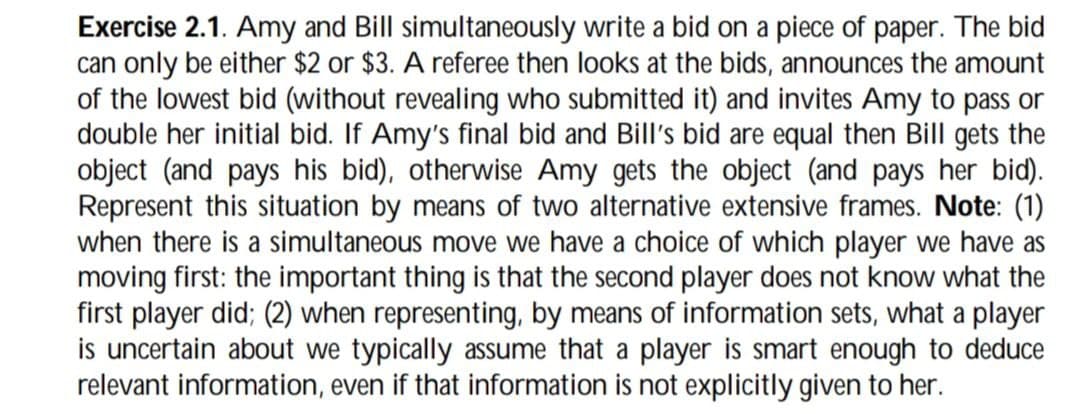 Exercise 2.1. Amy and Bill simultaneously write a bid on a piece of paper. The bid
can only be either $2 or $3. A referee then looks at the bids, announces the amount
of the lowest bid (without revealing who submitted it) and invites Amy to pass or
double her initial bid. If Amy's final bid and Bill's bid are equal then Bill gets the
object (and pays his bid), otherwise Amy gets the object (and pays her bid).
Represent this situation by means of two alternative extensive frames. Note: (1)
when there is a simultaneous move we have a choice of which player we have as
moving first: the important thing is that the second player does not know what the
first player did; (2) when representing, by means of information sets, what a player
is uncertain about we typically assume that a player is smart enough to deduce
relevant information, even if that information is not explicitly given to her.