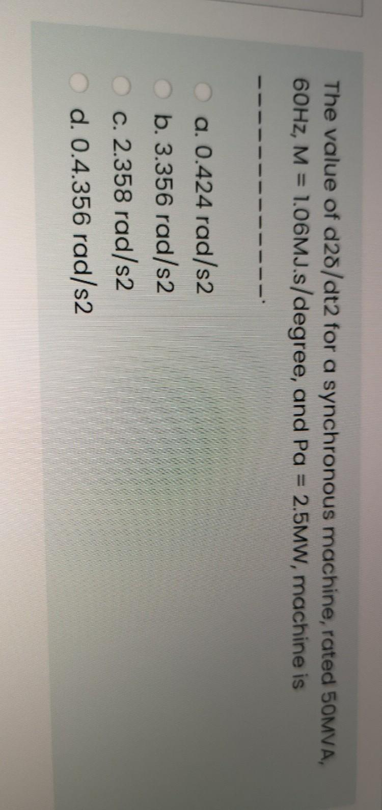 The value of d28/dt2 for a synchronous machine, rated 50MVA,
60HZ, M = 1.06MJ.s/degree, and Pa = 2.5MW, machine is
%3D
a. 0.424 rad/s2
O b. 3.356 rad/s2
c. 2.358 rad/s2
d. 0.4.356 rad/s2
