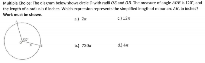 Multiple Choice: The diagram below shows circle O with radii OA and OB. The measure of angle AOB is 120°, and
the length of a radius is 6 inches. Which expression represents the simplified length of minor arc AB, in inches?
Work must be shown.
a.) 2n
c.) 12m
120
b.) 720n
d.) 4n
B
