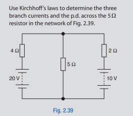 Use Kirchhoff's laws to determine the three
branch currents and the p.d. across the 5N
resistor in the network of Fig. 2.39.
42
22
20 v:
10 V
Fig. 2.39
