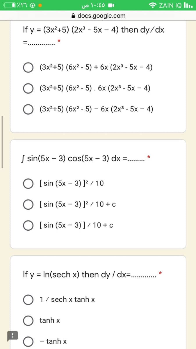 * ZAIN IQ I.
A docs.google.com
If y = (3x²+5) (2x³ - 5x – 4) then dy/dx
(3x²+5) (6x2 - 5) + 6x (2x3 - 5x – 4)
(3x2+5) (6x2 - 5) . 6x (2x3 - 5x – 4)
(3x2+5) (6x2 - 5) – 6x (2x3 - 5x – 4)
S sin(5x - 3) cos(5x - 3) dx =...
O [ sin (5x – 3) ]² / 10
O [ sin (5x – 3) ]? / 10 + c
O [ sin (5x - 3) ] / 10 + c
If y = In(sech x) then dy / dx= . *
1/ sech x tanh x
tanh x
tanh x
