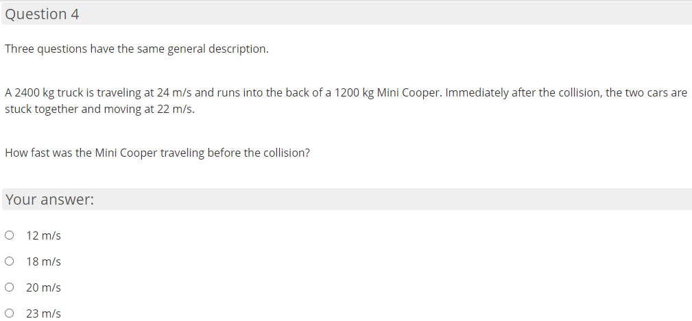 Question 4
Three questions have the same general description.
A 2400 kg truck is traveling at 24 m/s and runs into the back of a 1200 kg Mini Cooper. Immediately after the collision, the two cars are
stuck together and moving at 22 m/s.
How fast was the Mini Cooper traveling before the collision?
Your answer:
12 m/s
O 18 m/s
O 20 m/s
O 23 m/s
O O O
