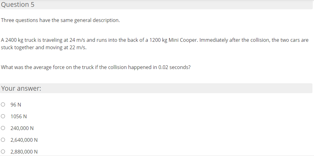 Question 5
Three questions have the same general description.
A 2400 kg truck is traveling at 24 m/s and runs into the back of a 1200 kg Mini Cooper. Immediately after the collision, the two cars are
stuck together and moving at 22 m/s.
What was the average force on the truck if the collision happened in 0.02 seconds?
Your answer:
O 96 N
O 1056 N
O 240,000 N
O 2,640,000N
O 2,880,000N
