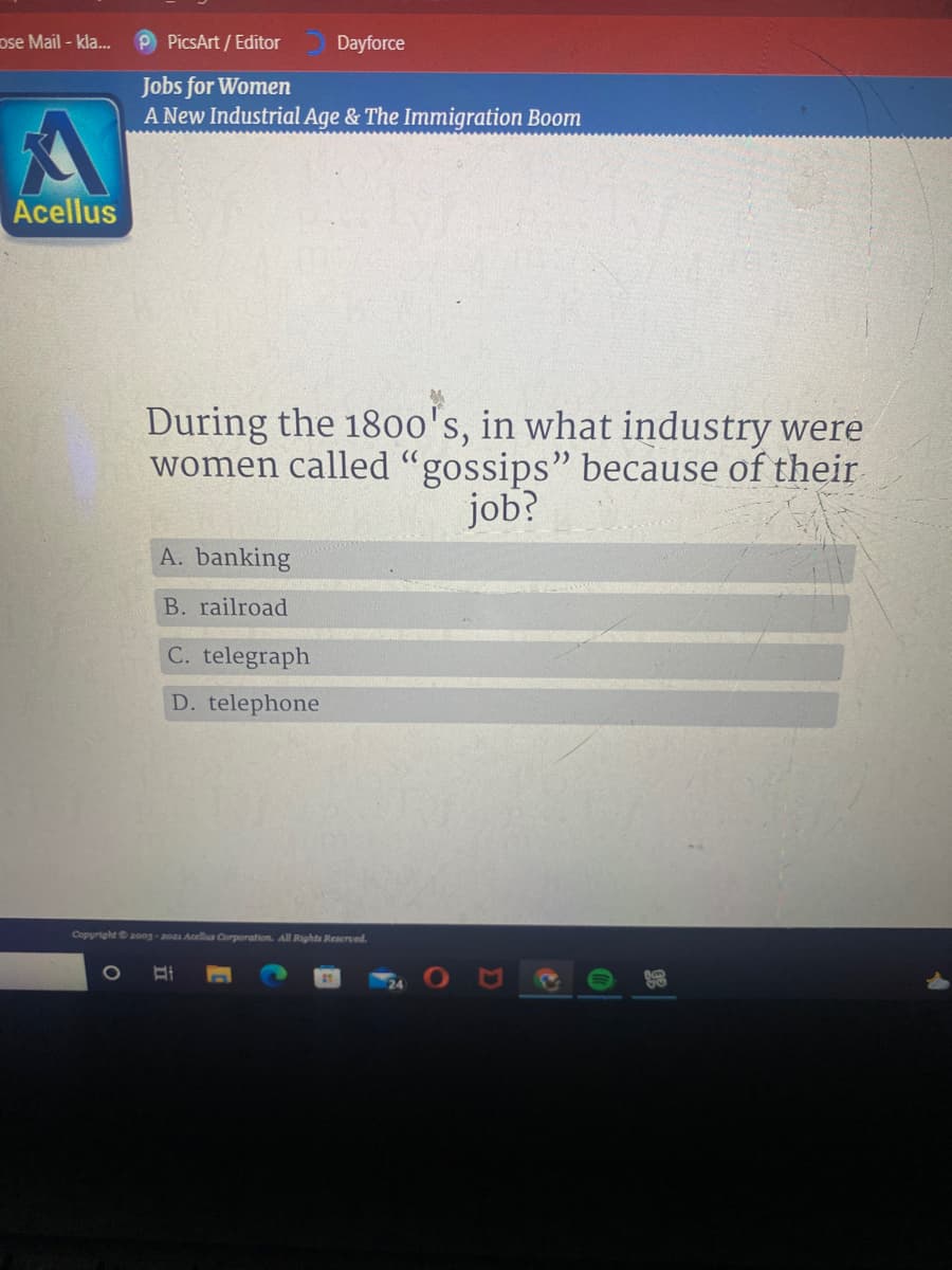 ose Mail -kla...
P PicsArt / Editor
Dayforce
Jobs for Women
A New Industrial Age & The Immigration Boom
Acellus
During the 18o0's, in what industry were
women called "gossips" because of their
job?
A. banking
B. railroad
C. telegraph
D. telephone
Copyright 2oog-20 Acellua Corporation. All Rights Reserved.
