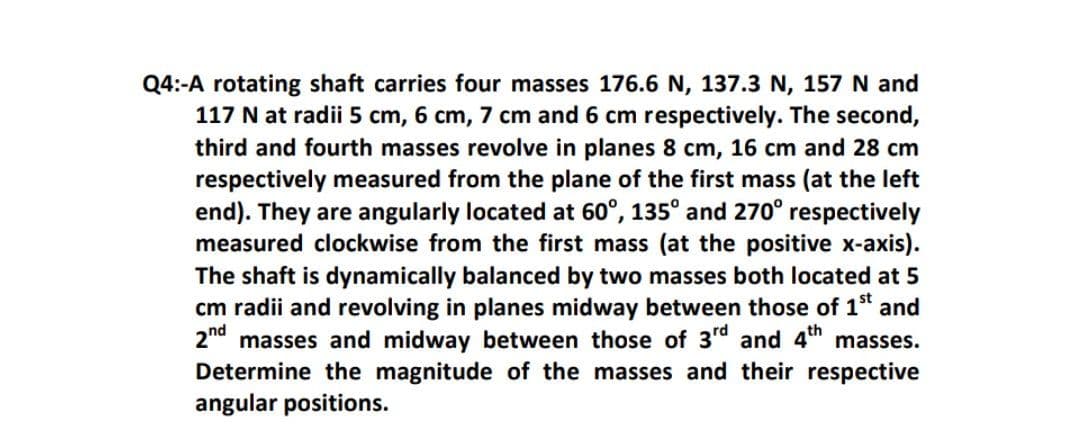 Q4:-A rotating shaft carries four masses 176.6 N, 137.3 N, 157 N and
117 N at radii 5 cm, 6 cm, 7 cm and 6 cm respectively. The second,
third and fourth masses revolve in planes 8 cm, 16 cm and 28 cm
respectively measured from the plane of the first mass (at the left
end). They are angularly located at 60°, 135° and 270° respectively
measured clockwise from the first mass (at the positive x-axis).
The shaft is dynamically balanced by two masses both located at 5
cm radii and revolving in planes midway between those of 1st and
masses and midway between those of 3" and 4th masses.
Determine the magnitude of the masses and their respective
angular positions.
