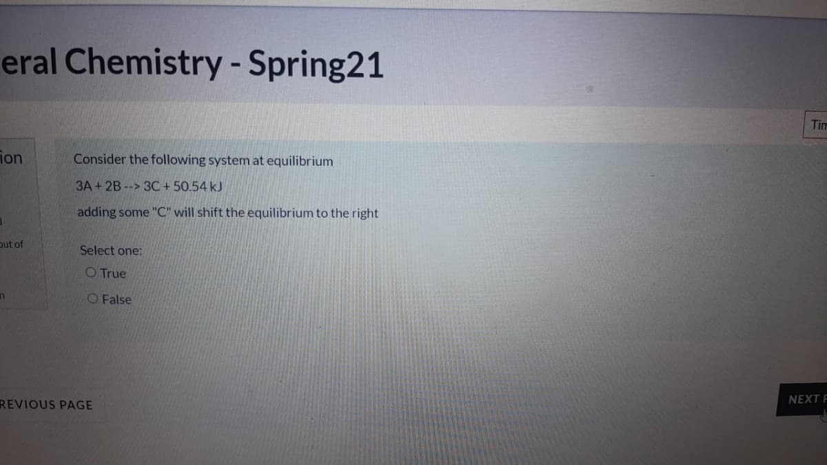 eral Chemistry - Spring21
Tim
ion
Consider the following system at equilibrium
3A + 2B --> 3C + 50.54 kJ
adding some "C" will shift the equilibrium to the right
out of
Select one:
O True
O False
NEXT F
REVIOUS PAGE
