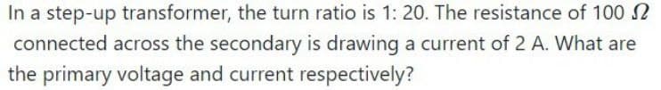 In a step-up transformer, the turn ratio is 1: 20. The resistance of 100
connected across the secondary is drawing a current of 2 A. What are
the primary voltage and current respectively?