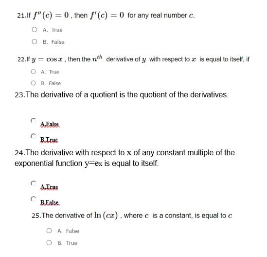 21.lf f" (c) = 0, then f'(c) = 0 for any real number c.
O A. True
О в. False
22.lf y = cos a, then the nth derivative of y with respect to a is equal to itself, if
O A. True
B. False
23.The derivative of a quotient is the quotient of the derivatives.
AEakse.
B.True
24.The derivative with respect to x of any constant multiple of the
exponential function y=ex is equal to itself.
ATrue
B.Ealse.
25. The derivative of In (cæ), where c is a constant, is equal to c
O A. False
O B. True
