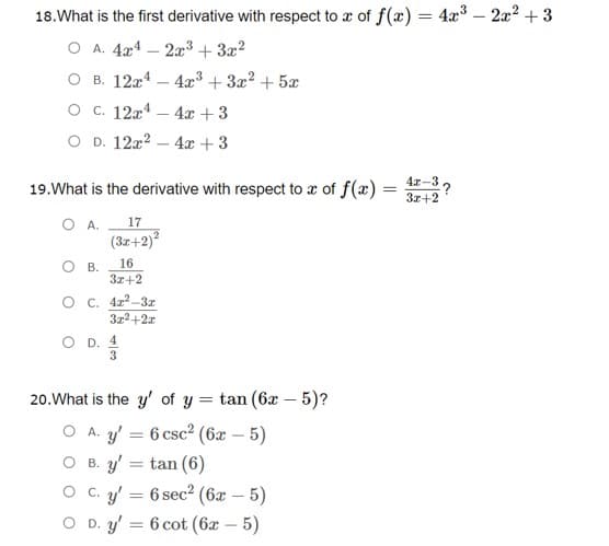 18.What is the first derivative with respect to a of f(x) = 4x3 – 2x2 + 3
O A. 4x4 – 2³ + 3x?
O B. 12x4 – 4x³ + 3x? + 5x
O C. 12x4 – 4x + 3
O D. 12x2 – 4x + 3
19.What is the derivative with respect to x of f(x)
41-3,
:?
3z+2
O A.
(32+2)
17
16
В.
3+2
O C. 4z?-3z
3z2+2r
O D. 4
3
20.What is the y' of y = tan (6x – 5)?
%3D
O A. 3' = 6 csc² (6x – 5)
O B. y'
tan (6)
O C. y'
= 6 sec2 (6x – 5)
O D. y'
= 6 cot (6x – 5)
%3D
