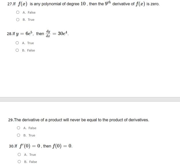 27.If f(x) is any polynomial of degree 10 , then the 9th derivative of f(x) is zero.
O A. False
O B. True
28.If y = 6e%, then
30e4.
%3D
O A. True
O B. False
29.The derivative of a product will never be equal to the product of derivatives.
A. False
B. True
30.lf f' (0) = 0, then f(0) = 0.
O A. True
O B. False
