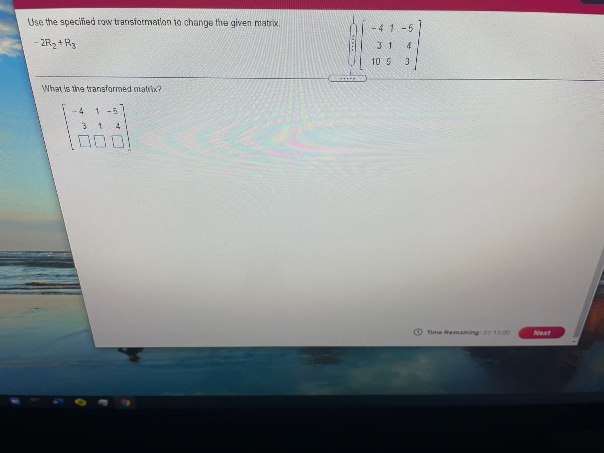 Use the specified row transformation to change the given matrix.
- 4 1 -5
- 2R2 +R3
3 1
4
10 5
What is the transformed matrix?
- 4
1 -5
3 1
4
O Time Remaining: 01 13.00
Next
