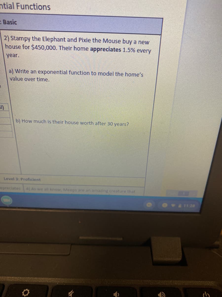 ntial Functions
Basic
2) Stampy the Elephant and Pixie the Mouse buy a new
house for $450,000. Their home appreciates 1.5% every
year.
a) Write an exponential function to model the home's
value over time.
b) How much is their house worth after 30 years?
Level 3: Proficient
epreciates
4) As we all know, Meeps are an amazing creature that
11:28
