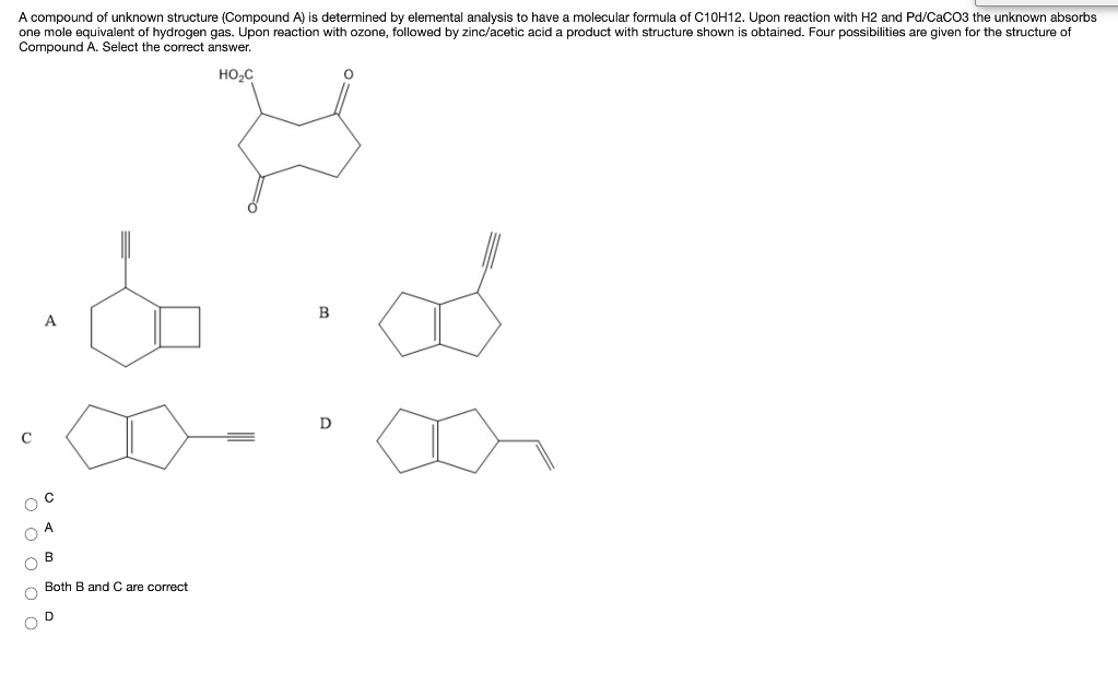 A compound of unknown structure (Compound A) is determined by elemental analysis to have a molecular formula of C10H12. Upon reaction with H2 and Pd/CacO3 the unknown absorbs
one mole equivalent of hydrogen gas. Upon reaction with ozone, followed by zinc/acetic acid a product with structure shown is obtained. Four possibilities are given for the structure of
Compound A. Select the correct answer.
HO,C
B
A
D
В
Both B and C are correct
O o o o o
