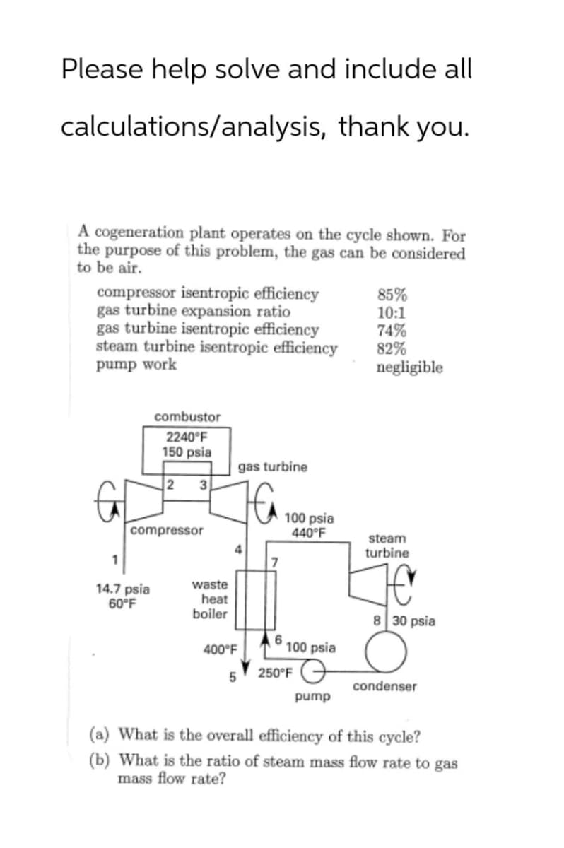 Please help solve and include all
calculations/analysis, thank you.
A cogeneration plant operates on the cycle shown. For
the purpose of this problem, the gas can be considered
to be air.
compressor isentropic efficiency
gas turbine expansion ratio
85%
10:1
gas turbine isentropic efficiency
74%
steam turbine isentropic efficiency
82%
pump work
negligible
combustor
2240°F
150 psia
gas turbine
2
3
compressor
4
7
100 psia
440°F
steam
turbine
waste
14.7 psia
60°F
heat
boiler
8 30 psia
6
400°F
100 psia
250°F
5
condenser
pump
(a) What is the overall efficiency of this cycle?
(b) What is the ratio of steam mass flow rate to gas
mass flow rate?