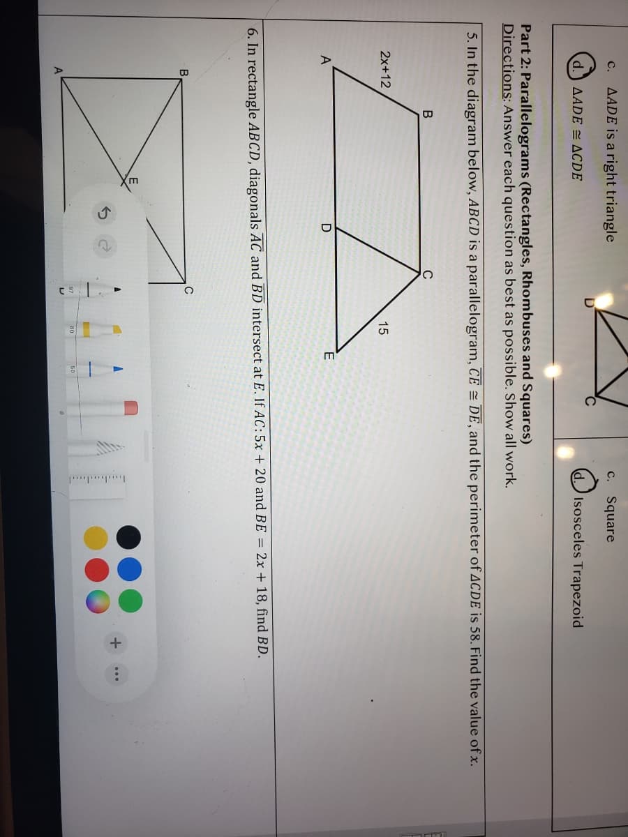 AADE is a right triangle
c. Square
с.
AADE = ACDE
dIsosceles Trapezoid
Part 2: Parallelograms (Rectangles, Rhombuses and Squares)
Directions: Answer each question as best as possible. Show all work.
5. In the diagram below, ABCD is a parallelogram, CE = DE, and the perimeter of ACDE is 58. Find the value of x.
2x+12
15
D
6. In rectangle ABCD, diagonals AC and BD intersect at E. If AC:5x + 20 and BE = 2x + 18, find BD.
A
