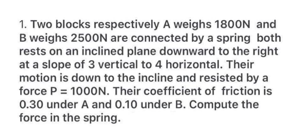 1. Two blocks respectively A weighs 1800N and
B weighs 2500N are connected by a spring both
rests on an inclined plane downward to the right
at a slope of 3 vertical to 4 horizontal. Their
motion is down to the incline and resisted by a
force P = 1000N. Their coefficient of friction is
0.30 under A and 0.10 under B. Compute the
force in the spring.