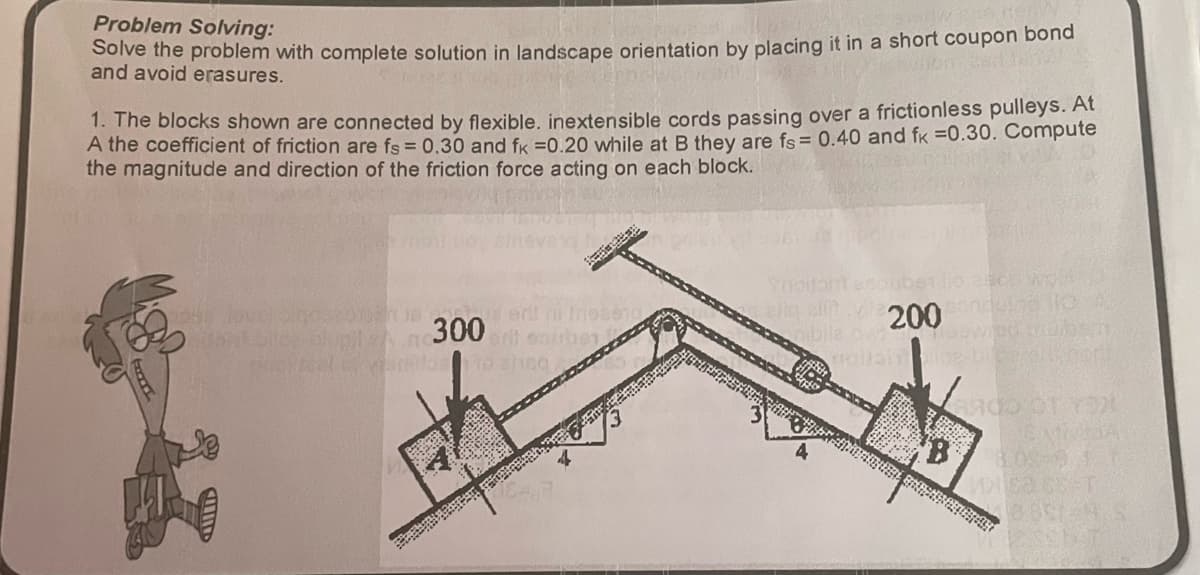 Problem Solving:
Solve the problem with complete solution in landscape orientation by placing it in a short coupon bond
and avoid erasures.
1. The blocks shown are connected by flexible. inextensible cords passing over a frictionless pulleys. At
A the coefficient of friction are fs = 0.30 and fk =0.20 while at B they are fs = 0.40 and fx =0.30. Compute
the magnitude and direction of the friction force acting on each block.
CUID
18 1
lupi 300
evenidos to sheq
nobeng
ella sit 200
bile owow
4900 OT YOU
DEMISIA
B