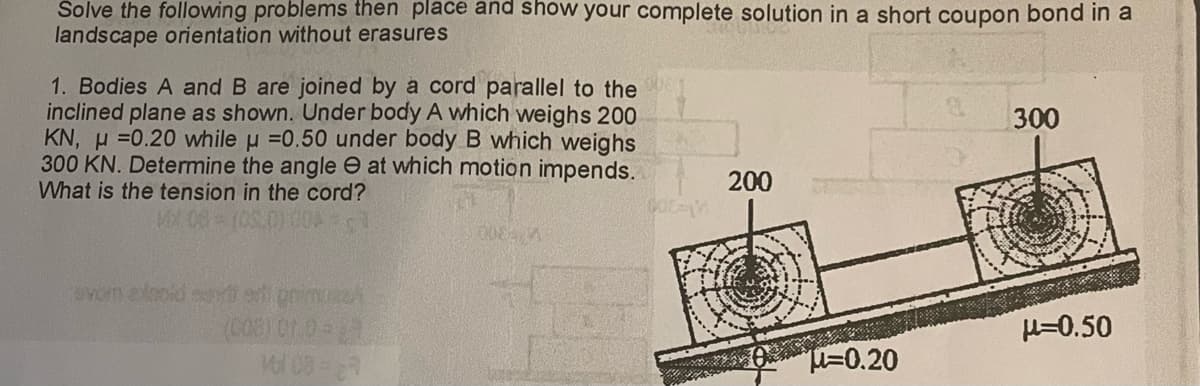 Solve the following problems then place and show your complete solution in a short coupon bond in a
landscape orientation without erasures
1. Bodies A and B are joined by a cord parallel to the
inclined plane as shown. Under body A which weighs 200
KN, H=0.20 while μ =0.50 under body B which weighs
300 KN. Determine the angle at which motion impends.
What is the tension in the cord?
MX 00- (05.0) 00:1
evom etnold advertinimuz
(003) 01.02
Vol 08-67
0088 1
600-M
200
-0.20
300
μ=0.50