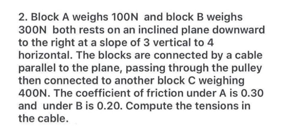 2. Block A weighs 100N and block B weighs
300N both rests on an inclined plane downward
to the right at a slope of 3 vertical to 4
horizontal. The blocks are connected by a cable
parallel to the plane, passing through the pulley
then connected to another block C weighing
400N. The coefficient of friction under A is 0.30
and under B is 0.20. Compute the tensions in
the cable.