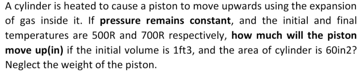 A cylinder is heated to cause a piston to move upwards using the expansion
of gas inside it. If pressure remains constant, and the initial and final
temperatures are 500R and 70OR respectively, how much will the piston
move up(in) if the initial volume is 1ft3, and the area of cylinder is 60in2?
Neglect the weight of the piston.
